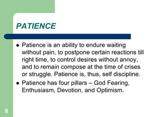 8
PATIENCE
 Patience is an ability to endure waiting
without pain, to postpone certain reactions till
right time, to control desires without annoy,
and to remain compose at the time of crises
or struggle. Patience is, thus, self discipline.
 Patience has four pillars – God Fearing,
Enthusiasm, Devotion, and Optimism.
 