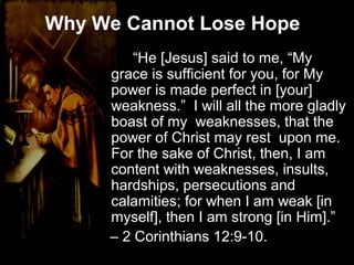 Why We Cannot Lose Hope
“He [Jesus] said to me, “My
grace is sufficient for you, for My
power is made perfect in [your]
weakness.” I will all the more gladly
boast of my weaknesses, that the
power of Christ may rest upon me.
For the sake of Christ, then, I am
content with weaknesses, insults,
hardships, persecutions and
calamities; for when I am weak [in
myself], then I am strong [in Him].”
– 2 Corinthians 12:9-10.
 