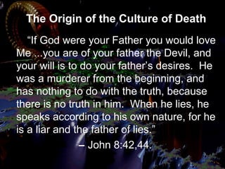 The Origin of the Culture of Death
“If God were your Father you would love
Me ...you are of your father the Devil, and
your will is to do your father’s desires. He
was a murderer from the beginning, and
has nothing to do with the truth, because
there is no truth in him. When he lies, he
speaks according to his own nature, for he
is a liar and the father of lies.”
– John 8:42,44.
 