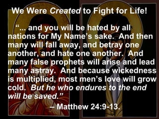 We Were Created to Fight for Life!
“... and you will be hated by all
nations for My Name’s sake. And then
many will fall away, and betray one
another, and hate one another. And
many false prophets will arise and lead
many astray. And because wickedness
is multiplied, most men’s love will grow
cold. But he who endures to the end
will be saved.”
– Matthew 24:9-13.
 