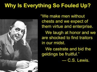 Why Is Everything So Fouled Up?
“We make men without
chests and we expect of
them virtue and enterprise.
We laugh at honor and we
are shocked to find traitors
in our midst.
We castrate and bid the
geldings be fruitful.”
— C.S. Lewis.
 