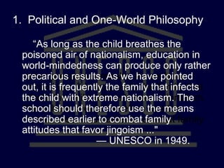 “As long as the child breathes the
poisoned air of nationalism, education in
world-mindedness can produce only
rather precarious results. As we have
pointed out, it is frequently the family that
infects the child with extreme nationalism.
The school should therefore use the
means described earlier to combat family
attitudes that favor jingoism ..."
— UNESCO in 1949.
“As long as the child breathes the
poisoned air of nationalism, education in
world-mindedness can produce only rather
precarious results. As we have pointed
out, it is frequently the family that infects
the child with extreme nationalism. The
school should therefore use the means
described earlier to combat family
attitudes that favor jingoism ..."
— UNESCO in 1949.
1. Political and One-World Philosophy
 