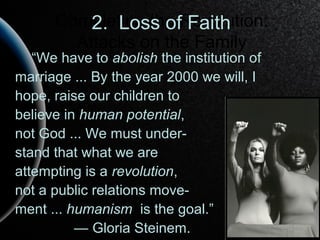 Completing the Revolution:
Attacks on the Family
“We have to abolish the institution of
marriage ... By the year 2000 we will, I
hope, raise our children to
believe in human potential,
not God ... We must under-
stand that what we are
attempting is a revolution,
not a public relations move-
ment ... humanism is the goal.”
— Gloria Steinem.
2. Loss of Faith
 