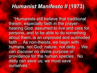Humanist Manifesto II (1973)
“Humanists still believe that traditional
theism, especially faith in the prayer-
hearing God, assumed to live and care for
persons, and to be able to do something
about them, is an unproved and outmoded
faith ... As non-theists, we begin with
humans, not God; nature, not deity ... We
can discover no divine purpose or
providence for the human species. No
deity can save us; we must save
ourselves.”
Humanist Manifesto II (1973)
“Humanists still believe that traditional
theism, especially faith in the prayer-
hearing God, assumed to live and care for
persons, and to be able to do something
about them, is an unproved and outmoded
faith ... As non-theists, we begin with
humans, not God; nature, not deity ... We
can discover no divine purpose or
providence for the human species. No
deity can save us; we must save
ourselves.”
 