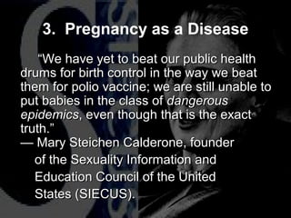 “We have yet to beat our public health
drums for birth control in the way we beat
them for polio vaccine; we are still unable to
put babies in the class of dangerous
epidemics, even though that is the exact
truth.”
— Mary Steichen Calderone, founder
of the Sexuality Information and
Education Council of the United
States (SIECUS).
“We have yet to beat our public health
drums for birth control in the way we beat
them for polio vaccine; we are still unable to
put babies in the class of dangerous
epidemics, even though that is the exact
truth.”
— Mary Steichen Calderone, founder
of the Sexuality Information and
Education Council of the United
States (SIECUS).
3. Pregnancy as a Disease
 