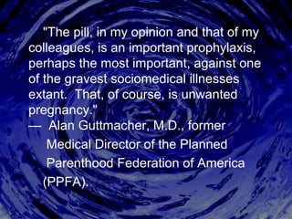 "The pill, in my opinion and that of my
colleagues, is an important prophylaxis,
perhaps the most important, against one
of the gravest sociomedical illnesses
extant. That, of course, is unwanted
pregnancy."
— Alan Guttmacher, M.D., former
Medical Director of the Planned
Parenthood Federation of America
(PPFA).
 