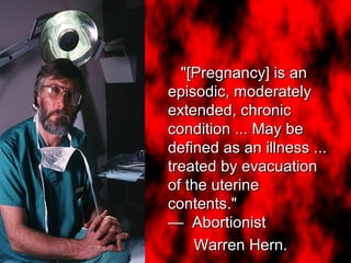 "[Pregnancy] is an
episodic, moderately
extended, chronic
condition ... May be
defined as an illness ...
treated by evacuation
of the uterine
contents."
— Abortionist
Warren Hern.
"[Pregnancy] is an
episodic, moderately
extended, chronic
condition ... May be
defined as an illness ...
treated by evacuation
of the uterine
contents."
— Abortionist
Warren Hern.
 