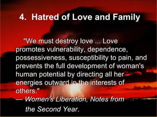 "We must destroy love ... Love
promotes vulnerability, dependence,
possessiveness, susceptibility to pain, and
prevents the full development of woman's
human potential by directing all her
energies outward in the interests of
others."
— Women's Liberation, Notes from
the Second Year.
"We must destroy love ... Love
promotes vulnerability, dependence,
possessiveness, susceptibility to pain, and
prevents the full development of woman's
human potential by directing all her
energies outward in the interests of
others."
— Women's Liberation, Notes from
the Second Year.
4. Hatred of Love and Family
 