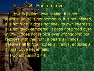 St. Paul on Love
Love is patient, love is kind. It is not
jealous, (love) is not pompous, it is not inflated,
it is not rude, it does not seek its own interests,
it is not quick-tempered, it does not brood over
injury, it does not rejoice over wrongdoing but
rejoices with the truth. It bears all things,
believes all things, hopes all things, endures all
things. Love never fails.
― I Corinthians 13:4-8.
St. Paul on Love
Love is patient, love is kind. It is not
jealous, (love) is not pompous, it is not inflated,
it is not rude, it does not seek its own interests,
it is not quick-tempered, it does not brood over
injury, it does not rejoice over wrongdoing but
rejoices with the truth. It bears all things,
believes all things, hopes all things, endures all
things. Love never fails.
― I Corinthians 13:4-8.
 