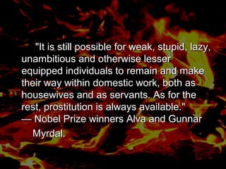 "It is still possible for weak, stupid, lazy,
unambitious and otherwise lesser
equipped individuals to remain and make
their way within domestic work, both as
housewives and as servants. As for the
rest, prostitution is always available."
— Nobel Prize winners Alva and Gunnar
Myrdal.
"It is still possible for weak, stupid, lazy,
unambitious and otherwise lesser
equipped individuals to remain and make
their way within domestic work, both as
housewives and as servants. As for the
rest, prostitution is always available."
— Nobel Prize winners Alva and Gunnar
Myrdal.
 
