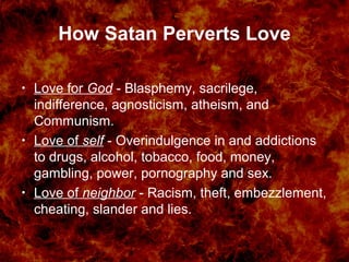 How Satan Perverts Love
• Love for God - Blasphemy, sacrilege,
indifference, agnosticism, atheism, and
Communism.
• Love of self - Overindulgence in and addictions
to drugs, alcohol, tobacco, food, money,
gambling, power, pornography and sex.
• Love of neighbor - Racism, theft, embezzlement,
cheating, slander and lies.
 