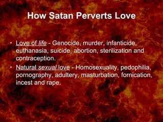 How Satan Perverts Love
• Love of life - Genocide, murder, infanticide,
euthanasia, suicide, abortion, sterilization and
contraception.
• Natural sexual love - Homosexuality, pedophilia,
pornography, adultery, masturbation, fornication,
incest and rape.
 