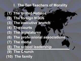 I. The Ten Teachers of Morality
(1) The United Nations
(2) The foreign NGOs
(3) The executive branch
(4) The courts
(5) The legislatures
(6) The professional associations
(7) The media
(8) The school leadership
(9) The Church
(10) The family
 