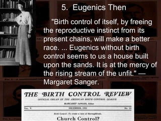 5. Eugenics Then
"Birth control of itself, by freeing
the reproductive instinct from its
present chains, will make a better
race. ... Eugenics without birth
control seems to us a house built
upon the sands. It is at the mercy of
the rising stream of the unfit." —
Margaret Sanger.
 