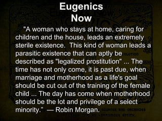 Eugenics Now
"A woman who stays at home, caring for
children and the house, leads an extremely
sterile existence. This kind of woman leads a
parasitic existence that can aptly be
described as "legalized prostitution" ... The
time has not only come, it is past due, when
marriage and motherhood as a life's goal
should be cut out of the training of the female
child ... The day has come when motherhood
should be the lot and privilege of a select
minority.” — Robin Morgan.
"A woman who stays at home, caring for
children and the house, leads an extremely
sterile existence. This kind of woman leads a
parasitic existence that can aptly be
described as "legalized prostitution" ... The
time has not only come, it is past due, when
marriage and motherhood as a life's goal
should be cut out of the training of the female
child ... The day has come when motherhood
should be the lot and privilege of a select
minority.” — Robin Morgan.
Eugenics
Now
 