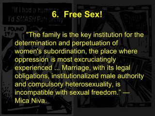 "The family is the key institution for the
determination and perpetuation of
women's subordination, the place where
oppression is most excruciatingly
experienced ... Marriage, with its legal
obligations, institutionalized male authority
and compulsory heterosexuality, is
incompatible with sexual freedom.“ —
Mica Niva.
6. Free Sex!
"The family is the key institution for the
determination and perpetuation of
women's subordination, the place where
oppression is most excruciatingly
experienced ... Marriage, with its legal
obligations, institutionalized male authority
and compulsory heterosexuality, is
incompatible with sexual freedom.” —
Mica Niva.
 