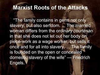 Marxist Roots of the Attacks
“The family contains in germ not only
slavery, but also serfdom. ... The married
woman differs from the ordinary courtesan
in that she does not let out her body on
piece-work as a wage worker, but sells it
once and for all into slavery. ... The family
is founded on the open or concealed
domestic slavery of the wife” — Friedrich
Engels.
 