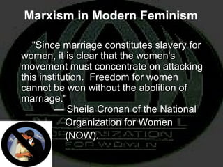 “Since marriage constitutes slavery for
women, it is clear that the women's
movement must concentrate on attacking
this institution. Freedom for women
cannot be won without the abolition of
marriage."
— Sheila Cronan of the National
Organization for Women
(NOW).
“Since marriage constitutes slavery for
women, it is clear that the women's
movement must concentrate on attacking
this institution. Freedom for women
cannot be won without the abolition of
marriage."
— Sheila Cronan of the National
Organization for Women
(NOW).
Marxism in Modern Feminism
 