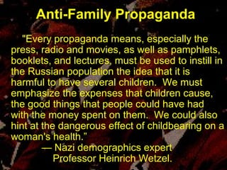 "Every propaganda means, especially the
press, radio and movies, as well as pamphlets,
booklets, and lectures, must be used to instill in
the Russian population the idea that it is
harmful to have several children. We must
emphasize the expenses that children cause,
the good things that people could have had
with the money spent on them. We could also
hint at the dangerous effect of childbearing on a
woman's health.”
— Nazi demographics expert
Professor Heinrich Wetzel.
Anti-Family PropagandaAnti-Family Propaganda
"Every propaganda means, especially the
press, radio and movies, as well as pamphlets,
booklets, and lectures, must be used to instill in
the Russian population the idea that it is
harmful to have several children. We must
emphasize the expenses that children cause,
the good things that people could have had
with the money spent on them. We could also
hint at the dangerous effect of childbearing on a
woman's health.”
— Nazi demographics expert
Professor Heinrich Wetzel.
 