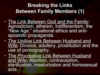 Breaking the Links
Between Family Members (1)
• The Link Between God and the Family:
Agnosticism, atheism, indifferentism, the
“New Age,” situational ethics and anti-
apostolic propaganda.
• The Unitive Link Between Husband and
Wife: Divorce, adultery, prostitution and the
use of pornography.
• The Procreative Link Between Husband
and Wife: Abortion, contraception,
sterilization, masturbation and homosexual
acts.
 