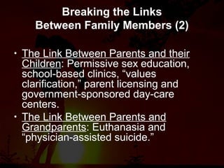 Breaking the Links
Between Family Members (2)
• The Link Between Parents and their
Children: Permissive sex education,
school-based clinics, “values
clarification,” parent licensing and
government-sponsored day-care
centers.
• The Link Between Parents and
Grandparents: Euthanasia and
“physician-assisted suicide.”
 