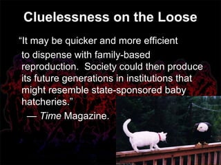 “It may be quicker and more efficient
to dispense with family-based
reproduction. Society could then produce
its future generations in institutions that
might resemble state-sponsored baby
hatcheries.”
— Time Magazine.
Cluelessness on the Loose
 