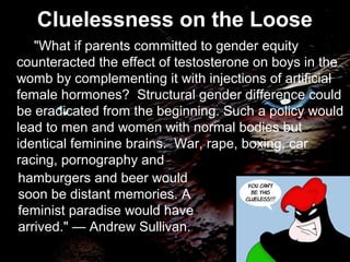 "What if parents committed to gender equity
counteracted the effect of testosterone on boys in the
womb by complementing it with injections of artificial
female hormones? Structural gender difference could
be eradicated from the beginning. Such a policy would
lead to men and women with normal bodies but
identical feminine brains. War, rape, boxing, car
racing, pornography and
Cluelessness on the Loose
hamburgers and beer would
soon be distant memories. A
feminist paradise would have
arrived." — Andrew Sullivan.
 