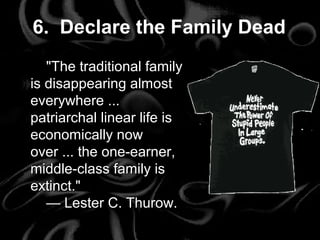"The traditional family
is disappearing almost
everywhere ...
patriarchal linear life is
economically now
over ... the one-earner,
middle-class family is
extinct."
— Lester C. Thurow.
6. Declare the Family Dead
"The traditional family
is disappearing almost
everywhere ...
patriarchal linear life is
economically now
over ... the one-earner,
middle-class family is
extinct."
— Lester C. Thurow.
 