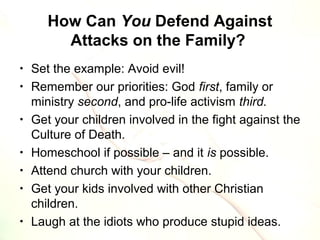 How Can You Defend Against
Attacks on the Family?
• Set the example: Avoid evil!
• Remember our priorities: God first, family or
ministry second, and pro-life activism third.
• Get your children involved in the fight against the
Culture of Death.
• Homeschool if possible – and it is possible.
• Attend church with your children.
• Get your kids involved with other Christian
children.
• Laugh at the idiots who produce stupid ideas.
 