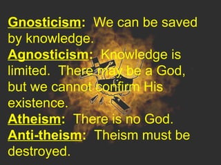Gnosticism: We can be saved
by knowledge.
Agnosticism: Knowledge is
limited. There may be a God,
but we cannot confirm His
existence.
Atheism: There is no God.
Anti-theism: Theism must be
destroyed.
 