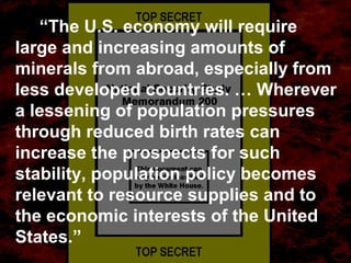 “The U.S. economy will require
large and increasing amounts of
minerals from abroad, especially from
less developed countries. … Wherever
a lessening of population pressures
through reduced birth rates can
increase the prospects for such
stability, population policy becomes
relevant to resource supplies and to
the economic interests of the United
States.”
 