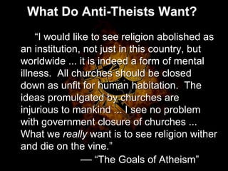 What Do Anti-Theists Want?
“I would like to see religion abolished as
an institution, not just in this country, but
worldwide ... it is indeed a form of mental
illness. All churches should be closed
down as unfit for human habitation. The
ideas promulgated by churches are
injurious to mankind ... I see no problem
with government closure of churches ...
What we really want is to see religion wither
and die on the vine.”
– “The Goals of Atheism”
“I would like to see religion abolished as
an institution, not just in this country, but
worldwide ... it is indeed a form of mental
illness. All churches should be closed
down as unfit for human habitation. The
ideas promulgated by churches are
injurious to mankind ... I see no problem
with government closure of churches ...
What we really want is to see religion wither
and die on the vine.”
— “The Goals of Atheism”
 