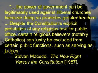 "... the power of government can be
legitimately used against illiberal churches
because doing so promotes greater freedom.
... Despite the Constitution's explicit
prohibition of any religious test for public
office, certain religious believers (notably
Catholics) can justly be excluded from
certain public functions, such as serving as
judges."
— Steven Macedo. The New Right
Versus the Constitution [1987].
 