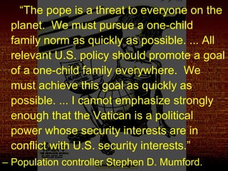 “The pope is a threat to everyone on the
planet. We must pursue a one-child
family norm as quickly as possible. ... All
relevant U.S. policy should promote a goal
of a one-child family everywhere. We
must achieve this goal as quickly as
possible. ... I cannot emphasize strongly
enough that the Vatican is a political
power whose security interests are in
conflict with U.S. security interests.”
– Population controller Stephen D. Mumford.
 