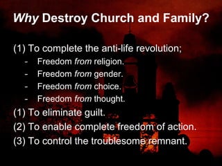 Why Destroy Church and Family?
(1) To complete the anti-life revolution;
- Freedom from religion.
- Freedom from gender.
- Freedom from choice.
- Freedom from thought.
(1) To eliminate guilt.
(2) To enable complete freedom of action.
(3) To control the troublesome remnant.
 