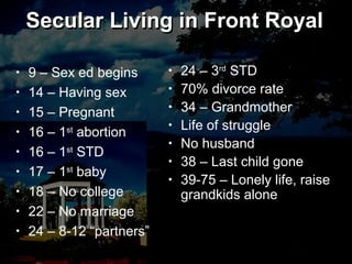 Secular Living in Front Royal
• 9 – Sex ed begins
• 14 – Having sex
• 15 – Pregnant
• 16 – 1st
abortion
• 16 – 1st
STD
• 17 – 1st
baby
• 18 – No college
• 22 – No marriage
• 24 – 8-12 “partners”
Secular Living in Front Royal
• 24 – 3rd
STD
• 70% divorce rate
• 34 – Grandmother
• Life of struggle
• No husband
• 38 – Last child gone
• 39-75 – Lonely life, raise
grandkids alone
 