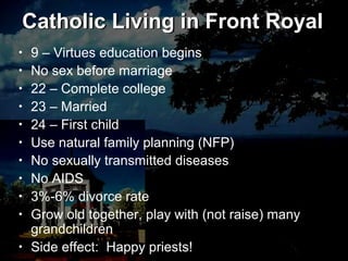 Catholic Living in Front Royal
• 9 – Virtues education begins
• No sex before marriage
• 22 – Complete college
• 23 – Married
• 24 – First child
• Use natural family planning (NFP)
• No sexually transmitted diseases
• No AIDS
• 3%-6% divorce rate
• Grow old together, play with (not raise) many
grandchildren
• Side effect: Happy priests!
Catholic Living in Front Royal
 