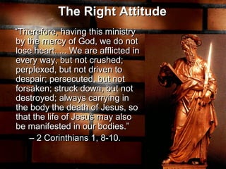 The Right Attitude
“Therefore, having this ministry
by the mercy of God, we do not
lose heart. ... We are afflicted in
every way, but not crushed;
perplexed, but not driven to
despair; persecuted, but not
forsaken; struck down, but not
destroyed; always carrying in
the body the death of Jesus, so
that the life of Jesus may also
be manifested in our bodies.”
– 2 Corinthians 1, 8-10.
The Right Attitude
“Therefore, having this ministry
by the mercy of God, we do not
lose heart. ... We are afflicted in
every way, but not crushed;
perplexed, but not driven to
despair; persecuted, but not
forsaken; struck down, but not
destroyed; always carrying in
the body the death of Jesus, so
that the life of Jesus may also
be manifested in our bodies.”
– 2 Corinthians 1, 8-10.
 