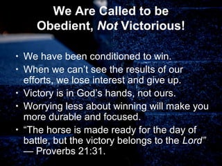 We Are Called to be
Obedient, Not Victorious!
• We have been conditioned to win.
• When we can’t see the results of our
efforts, we lose interest and give up.
• Victory is in God’s hands, not ours.
• Worrying less about winning will make you
more durable and focused.
• “The horse is made ready for the day of
battle, but the victory belongs to the Lord”
— Proverbs 21:31.
 