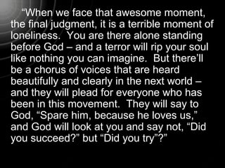 “When we face that awesome moment,
the final judgment, it is a terrible moment of
loneliness. You are there alone standing
before God – and a terror will rip your soul
like nothing you can imagine. But there’ll
be a chorus of voices that are heard
beautifully and clearly in the next world –
and they will plead for everyone who has
been in this movement. They will say to
God, “Spare him, because he loves us,”
and God will look at you and say not, “Did
you succeed?” but “Did you try”?”
 