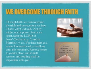 WEOVERCOMETHROUGHFAITH
Through faith, we can overcome
the trials and persecutions we face.
That is why God said, “Not by
might, nor by power, but by my
spirit, saith the LORD of
hosts” (Zechariah 4: 6) and in
Matthew 17: 20, “if ye have faith as a
grain of mustard seed, ye shall say
unto this mountain, Remove hence
to yonder place; and it shall
remove; and nothing shall be
impossible unto you.”
 