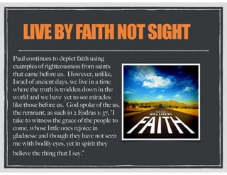 LIVEBYFAITHNOTSIGHT
Paul continues to depict faith using
examples of righteousness from saints
that came before us. However, unlike,
Israel of ancient days, we live in a time
where the truth is trodden down in the
world and we have yet to see miracles
like those before us. God spoke of the us,
the remnant, as such in 2 Esdras 1: 37, “I
take to witness the grace of the people to
come, whose little ones rejoice in
gladness: and though they have not seen
me with bodily eyes, yet in spirit they
believe the thing that I say.”
 