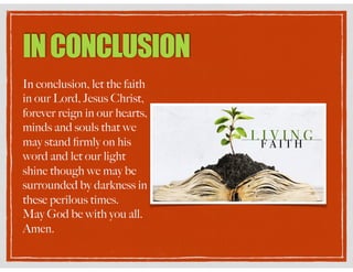 INCONCLUSION
In conclusion, let the faith
in our Lord, Jesus Christ,
forever reign in our hearts,
minds and souls that we
may stand ﬁrmly on his
word and let our light
shine though we may be
surrounded by darkness in
these perilous times.
May God be with you all.
Amen.
 