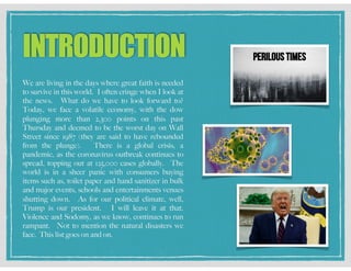 INTRODUCTION
We are living in the days where great faith is needed
to survive in this world. I often cringe when I look at
the news. What do we have to look forward to?
Today, we face a volatile economy, with the dow
plunging more than 2,300 points on this past
Thursday and deemed to be the worst day on Wall
Street since 1987 (they are said to have rebounded
from the plunge). There is a global crisis, a
pandemic, as the coronavirus outbreak continues to
spread, topping out at 125,000 cases globally. The
world is in a sheer panic with consumers buying
items such as, toilet paper and hand sanitizer in bulk
and major events, schools and entertainments venues
shutting down. As for our political climate, well,
Trump is our president. I will leave it at that.
Violence and Sodomy, as we know, continues to run
rampant. Not to mention the natural disasters we
face. This list goes on and on.
 