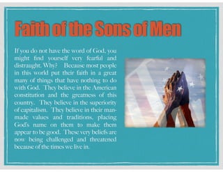FaithoftheSonsofMen
If you do not have the word of God, you
might ﬁnd yourself very fearful and
distraught. Why? Because most people
in this world put their faith in a great
many of things that have nothing to do
with God. They believe in the American
constitution and the greatness of this
country. They believe in the superiority
of capitalism. They believe in their man-
made values and traditions, placing
God’s name on them to make them
appear to be good. These very beliefs are
now being challenged and threatened
because of the times we live in.
 