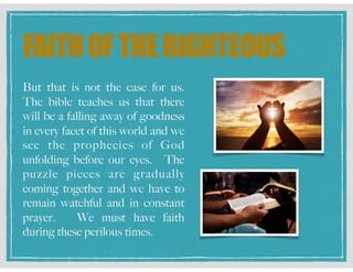 FAITHOFTHERIGHTEOUS
But that is not the case for us.
The bible teaches us that there
will be a falling away of goodness
in every facet of this world and we
see the prophecies of God
unfolding before our eyes. The
puzzle pieces are gradually
coming together and we have to
remain watchful and in constant
prayer. We must have faith
during these perilous times.
 