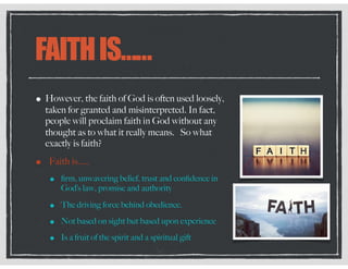 FAITHIS……
• However, the faith of God is often used loosely,
taken for granted and misinterpreted. In fact,
people will proclaim faith in God without any
thought as to what it really means. So what
exactly is faith?
• Faith is…..
• ﬁrm, unwavering belief, trust and conﬁdence in
God’s law, promise and authority
• The driving force behind obedience.
• Not based on sight but based upon experience
• Is a fruit of the spirit and a spiritual gift
 