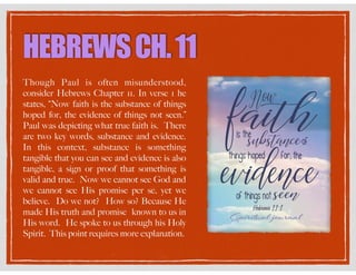 HEBREWSCH.11
Though Paul is often misunderstood,
consider Hebrews Chapter 11. In verse 1 he
states, “Now faith is the substance of things
hoped for, the evidence of things not seen.”
Paul was depicting what true faith is. There
are two key words, substance and evidence.
In this context, substance is something
tangible that you can see and evidence is also
tangible, a sign or proof that something is
valid and true. Now we cannot see God and
we cannot see His promise per se, yet we
believe. Do we not? How so? Because He
made His truth and promise known to us in
His word. He spoke to us through his Holy
Spirit. This point requires more explanation.
 