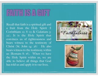 FAITHISAGIFT
Recall that faith is a spiritual gift and
a fruit from the Holy Spirit (I
Corinthians 12: 8 -12 & Galatians 5:
22). It is the Holy Spirit that
convinces us of righteousness and
bears witness to the testimony of
Christ (St. John 14: 26) He also
bears witness to the testimony within
us (Romans 8: 16). When we have
the Holy Spirit within us, we are
able to believe all things that God
has told us and apply it to our lives.
 