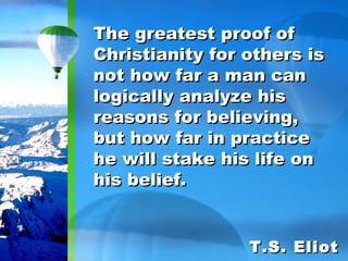 The greatest proof of Christianity for others is not how far a man can logically analyze his reasons for believing, but how far in practice he will stake his life on his belief. T.S. Eliot 